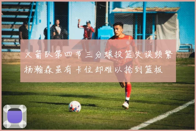 火箭队第四节三分球投篮失误频繁杨瀚森虽有卡位却难以抢到篮板