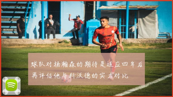 球队对杨瀚森的期待是适应四年后再评估他与科沃德的实力对比