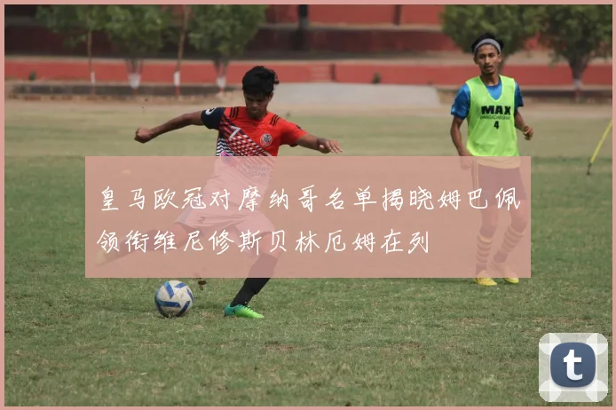 皇马欧冠对摩纳哥名单揭晓姆巴佩领衔维尼修斯贝林厄姆在列