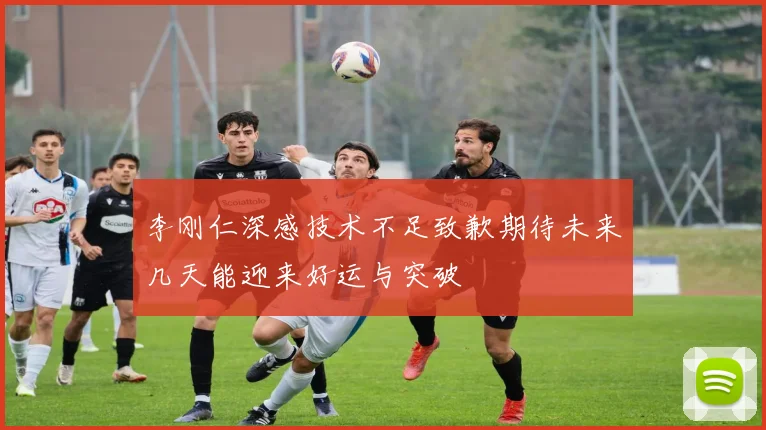 李刚仁深感技术不足致歉期待未来几天能迎来好运与突破