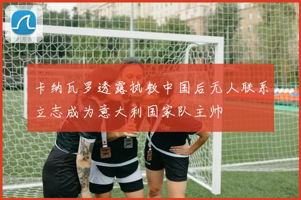 卡纳瓦罗透露执教中国后无人联系立志成为意大利国家队主帅