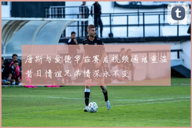 唐斯与爱德华兹赛后视频通话重温昔日情谊兄弟情深永不变