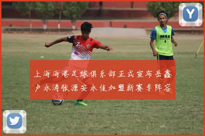 上海海港足球俱乐部正式宣布岳鑫卢永涛张源安永佳加盟新赛季阵容更新