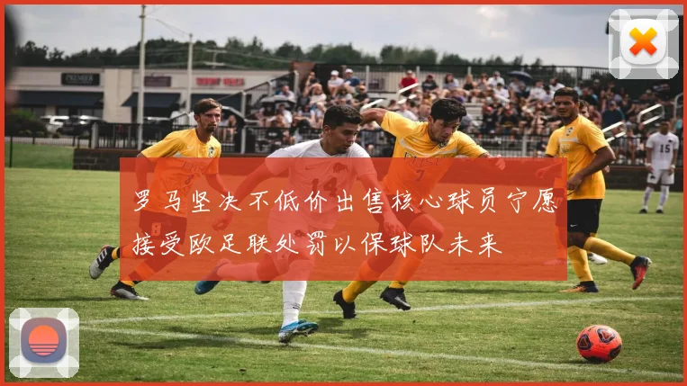 罗马坚决不低价出售核心球员宁愿接受欧足联处罚以保球队未来
