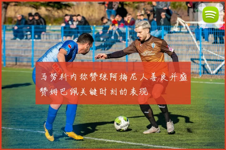 马努科内称赞琼阿梅尼人善良并盛赞姆巴佩关键时刻的表现