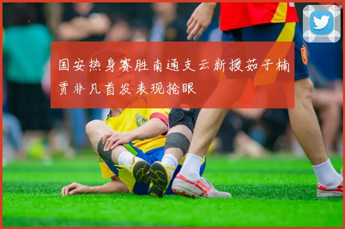 国安热身赛胜南通支云新援茹子楠贾非凡首发表现抢眼