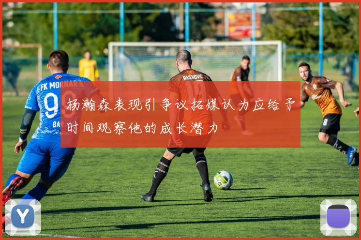 杨瀚森表现引争议拓媒认为应给予时间观察他的成长潜力