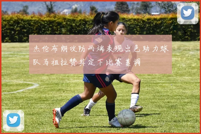 杰伦布朗攻防两端表现出色助力球队马祖拉赞其定下比赛基调